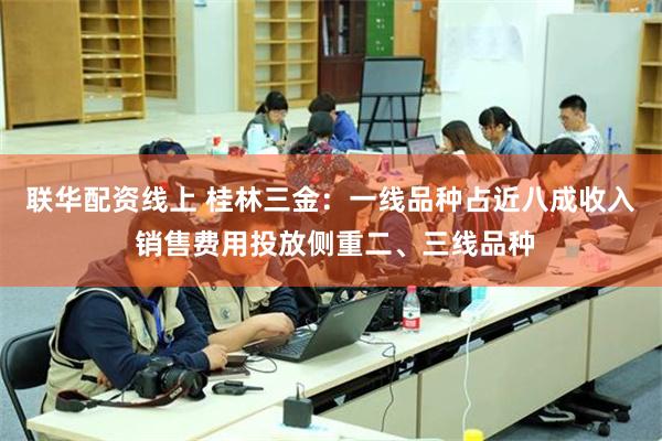 联华配资线上 桂林三金：一线品种占近八成收入 销售费用投放侧重二、三线品种