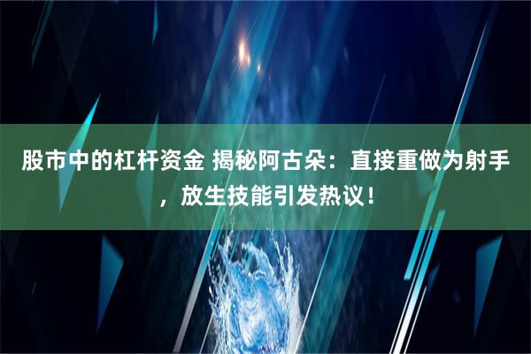 股市中的杠杆资金 揭秘阿古朵：直接重做为射手，放生技能引发热议！