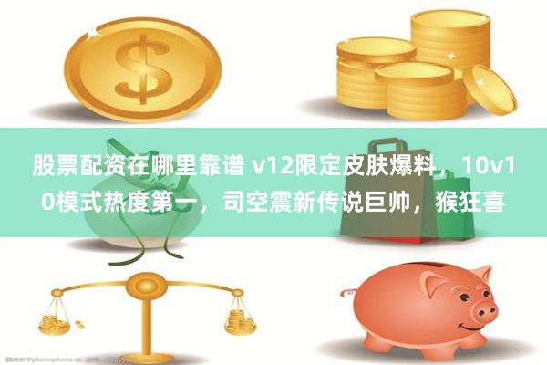 股票配资在哪里靠谱 v12限定皮肤爆料，10v10模式热度第一，司空震新传说巨帅，猴狂喜