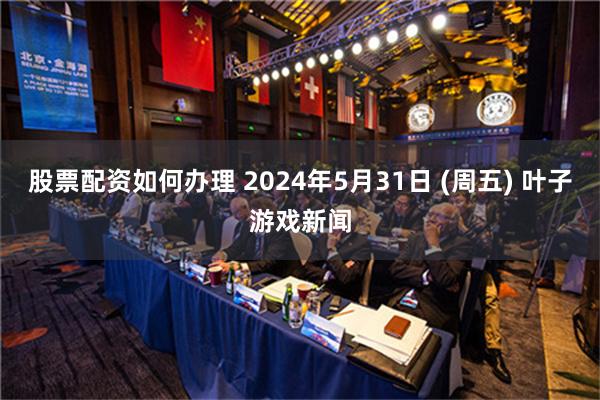 股票配资如何办理 2024年5月31日 (周五) 叶子游戏新闻