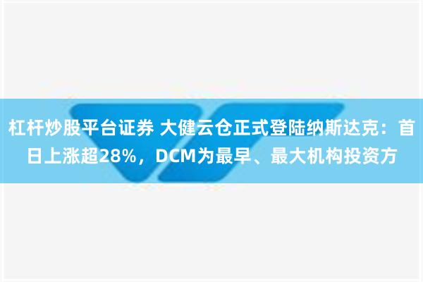 杠杆炒股平台证券 大健云仓正式登陆纳斯达克：首日上涨超28%，DCM为最早、最大机构投资方