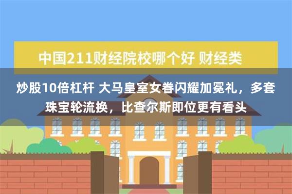 炒股10倍杠杆 大马皇室女眷闪耀加冕礼，多套珠宝轮流换，比查尔斯即位更有看头