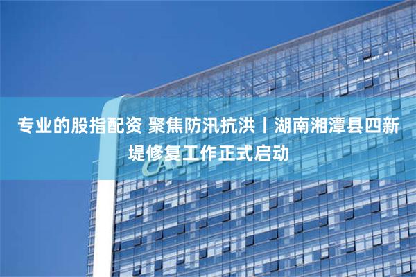 专业的股指配资 聚焦防汛抗洪丨湖南湘潭县四新堤修复工作正式启动