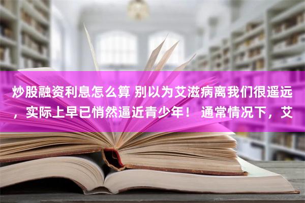 炒股融资利息怎么算 别以为艾滋病离我们很遥远，实际上早已悄然逼近青少年！ 通常情况下，艾