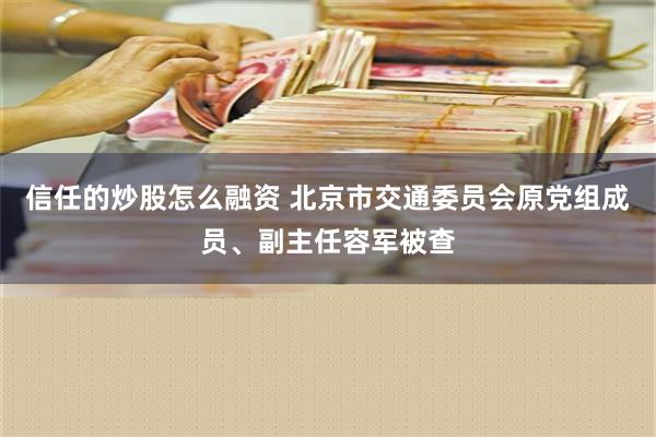 信任的炒股怎么融资 北京市交通委员会原党组成员、副主任容军被查