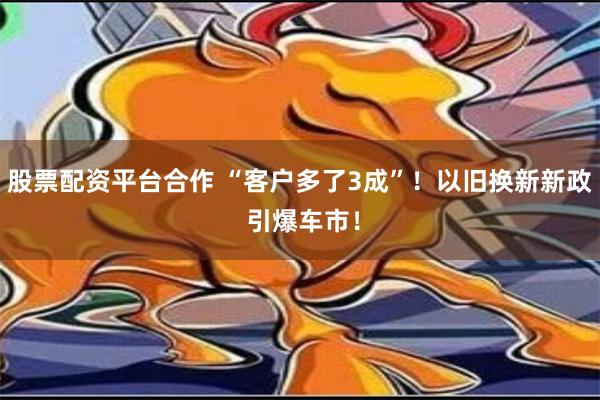 股票配资平台合作 “客户多了3成”！以旧换新新政 引爆车市！