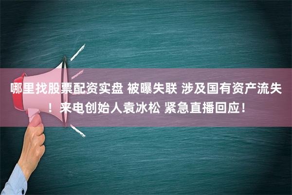 哪里找股票配资实盘 被曝失联 涉及国有资产流失！来电创始人袁冰松 紧急直播回应！