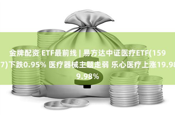 金牌配资 ETF最前线 | 易方达中证医疗ETF(159847)下跌0.95% 医疗器械主题走弱 乐心医疗上涨19.98%