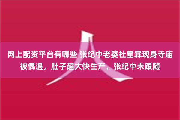 网上配资平台有哪些 张纪中老婆杜星霖现身寺庙被偶遇，肚子超大快生产，张纪中未跟随