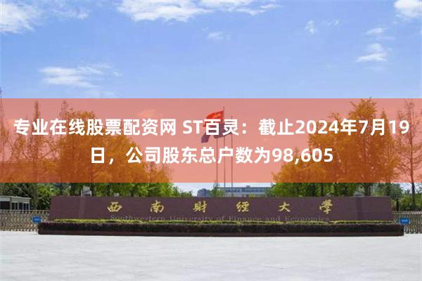 专业在线股票配资网 ST百灵：截止2024年7月19日，公司股东总户数为98,605