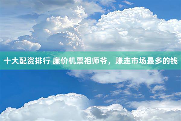 十大配资排行 廉价机票祖师爷，赚走市场最多的钱