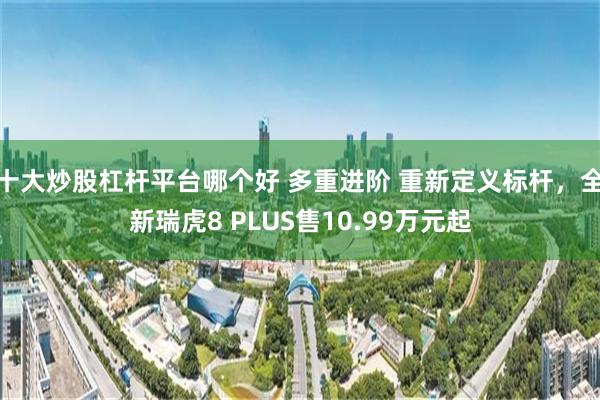 十大炒股杠杆平台哪个好 多重进阶 重新定义标杆，全新瑞虎8 PLUS售10.99万元起