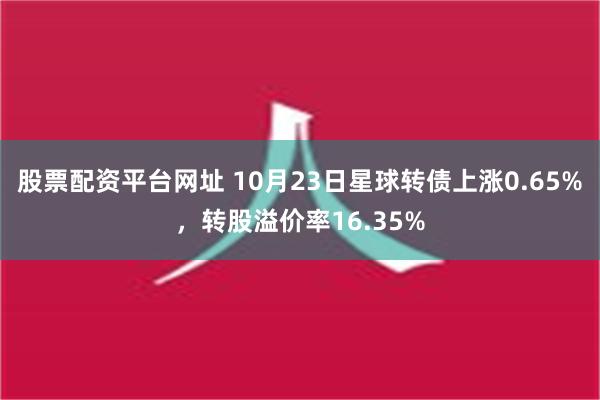 股票配资平台网址 10月23日星球转债上涨0.65%，转股溢价率16.35%