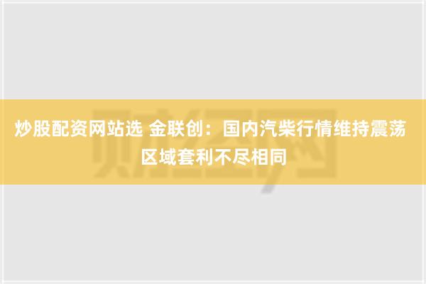 炒股配资网站选 金联创：国内汽柴行情维持震荡 区域套利不尽相同