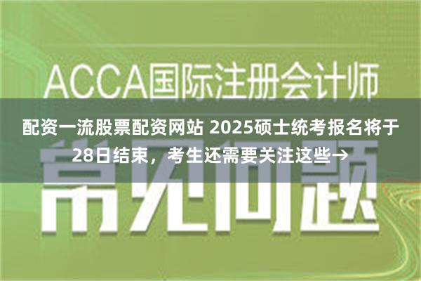 配资一流股票配资网站 2025硕士统考报名将于28日结束，考生还需要关注这些→