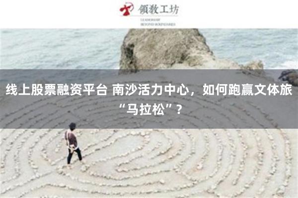 线上股票融资平台 南沙活力中心，如何跑赢文体旅“马拉松”？