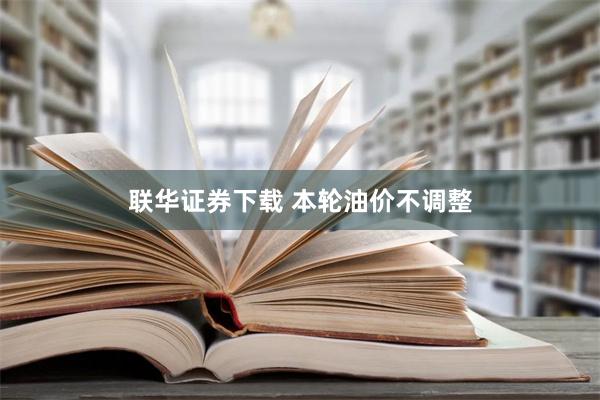 联华证券下载 本轮油价不调整