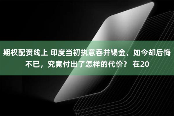 期权配资线上 印度当初执意吞并锡金，如今却后悔不已，究竟付出了怎样的代价？ 在20