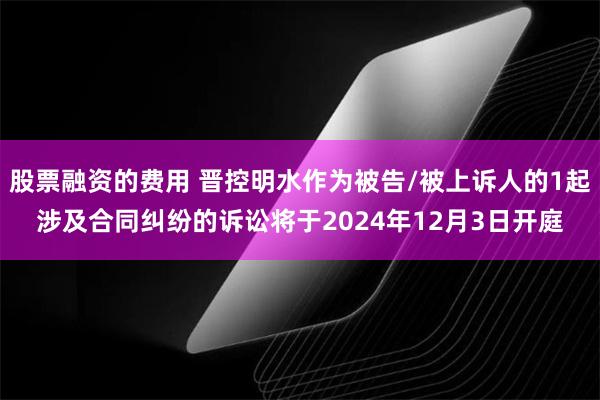 股票融资的费用 晋控明水作为被告/被上诉人的1起涉及合同纠纷的诉讼将于2024年12月3日开庭