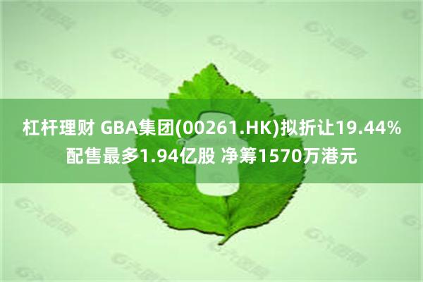 杠杆理财 GBA集团(00261.HK)拟折让19.44%配售最多1.94亿股 净筹1570万港元