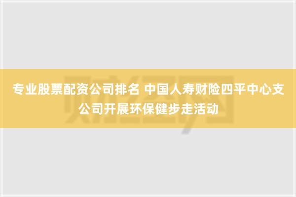 专业股票配资公司排名 中国人寿财险四平中心支公司开展环保健步走活动