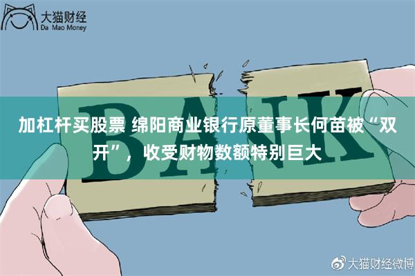 加杠杆买股票 绵阳商业银行原董事长何苗被“双开”，收受财物数额特别巨大