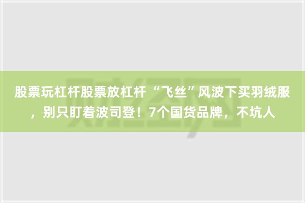 股票玩杠杆股票放杠杆 “飞丝”风波下买羽绒服，别只盯着波司登！7个国货品牌，不坑人