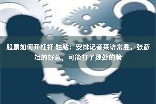 股票如何开杠杆 驻站：安排记者采访常胜，张彦斌的好意，可能打了魏处的脸