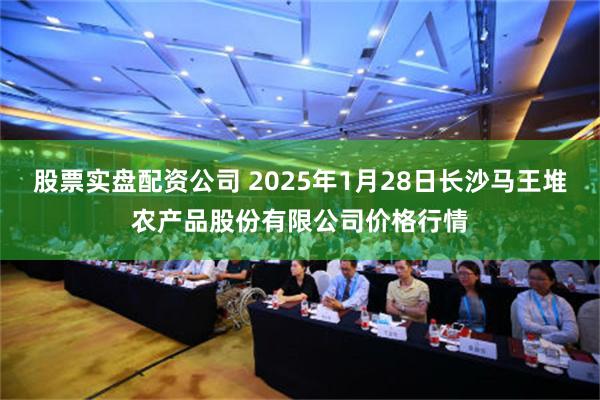 股票实盘配资公司 2025年1月28日长沙马王堆农产品股份有限公司价格行情