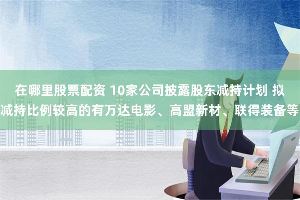 在哪里股票配资 10家公司披露股东减持计划 拟减持比例较高的有万达电影、高盟新材、联得装备等